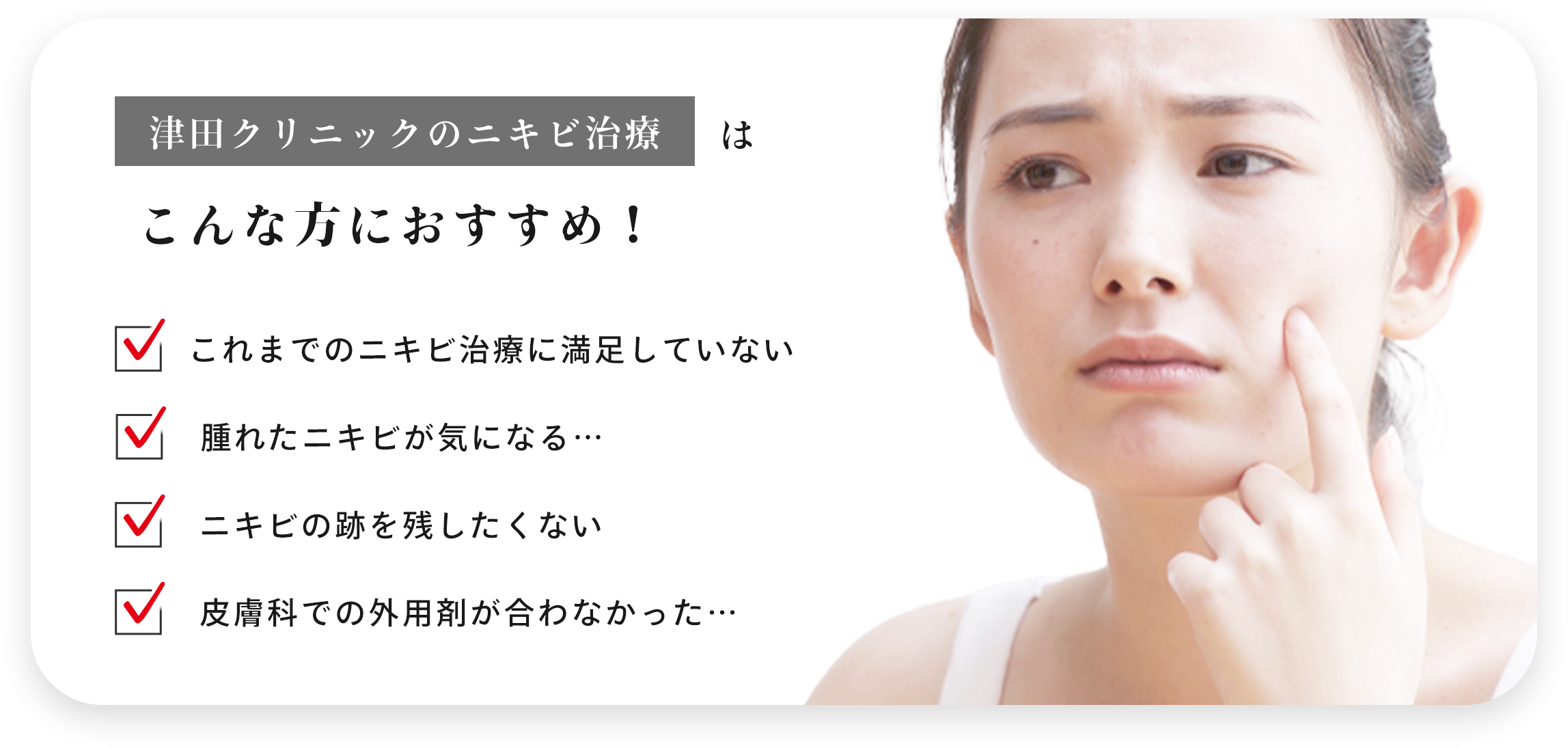 津田クリニックのニキビ治療はこんな方におすすめ! ・これまでのニキビ治療に満足してない ・腫れたニキビが気になる… ・ニキビの跡を残したくない ・皮膚科での外用剤が合わなかった…
